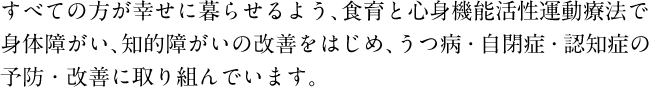 すべての方が幸せに暮らせるよう、食育と心身機能活性運動療法で身体障がい、知的障がいの改善をはじめ、うつ病・自閉症・認知症の予防・改善に取り組んでいます。